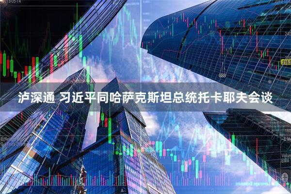 泸深通 习近平同哈萨克斯坦总统托卡耶夫会谈