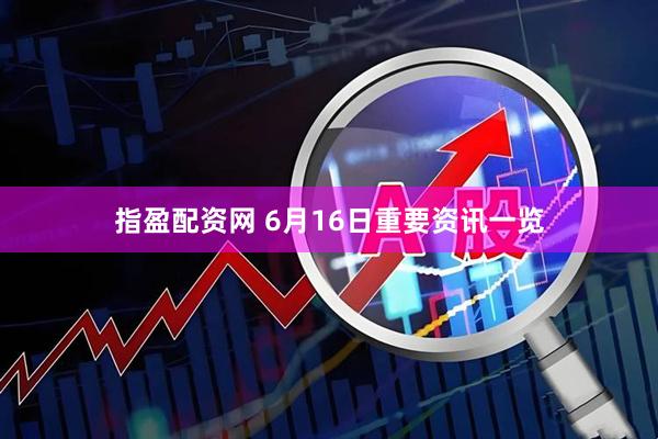指盈配资网 6月16日重要资讯一览