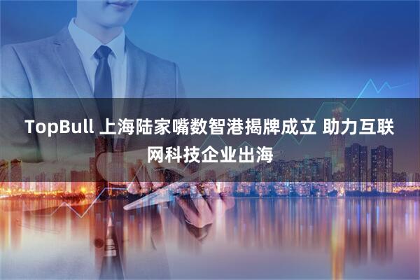 TopBull 上海陆家嘴数智港揭牌成立 助力互联网科技企业出海