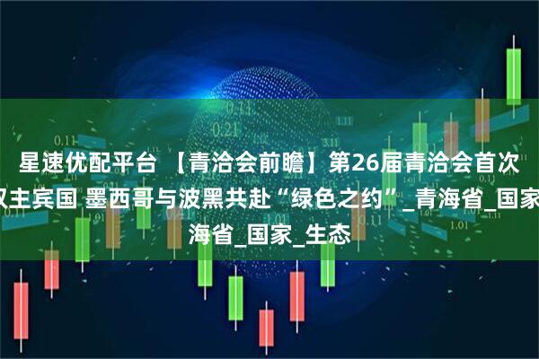 星速优配平台 【青洽会前瞻】第26届青洽会首次设立双主宾国 墨西哥与波黑共赴“绿色之约”_青海省_国家_生态