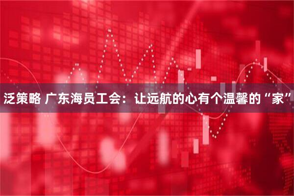 泛策略 广东海员工会：让远航的心有个温馨的“家”