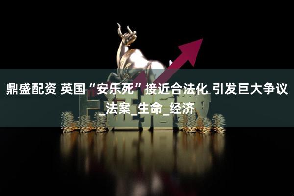鼎盛配资 英国“安乐死”接近合法化 引发巨大争议_法案_生命_经济