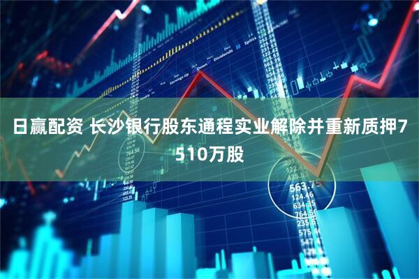 日赢配资 长沙银行股东通程实业解除并重新质押7510万股