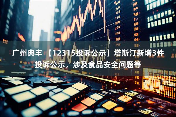广州典丰 【12315投诉公示】塔斯汀新增3件投诉公示，涉及食品安全问题等