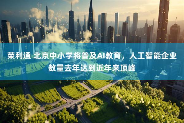 荣利通 北京中小学将普及AI教育，人工智能企业数量去年达到近年来顶峰