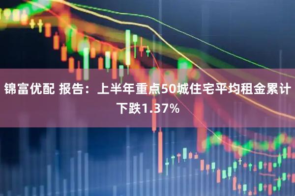 锦富优配 报告：上半年重点50城住宅平均租金累计下跌1.37%