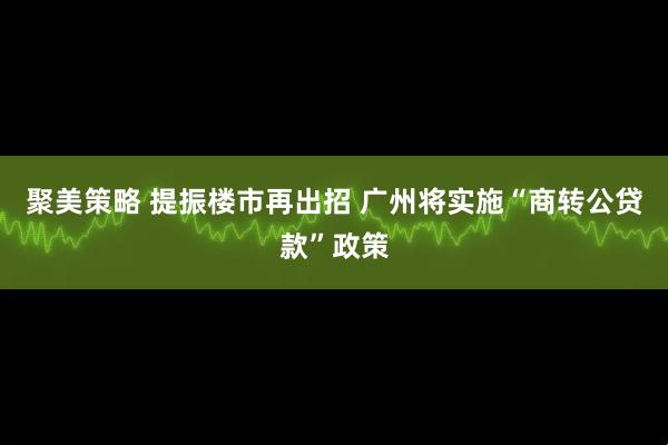 聚美策略 提振楼市再出招 广州将实施“商转公贷款”政策