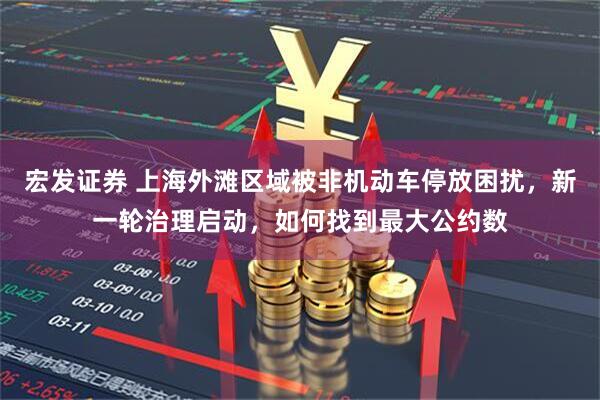 宏发证券 上海外滩区域被非机动车停放困扰，新一轮治理启动，如何找到最大公约数