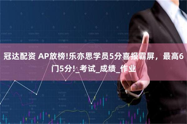 冠达配资 AP放榜!乐亦思学员5分喜报霸屏，最高6门5分!_考试_成绩_作业