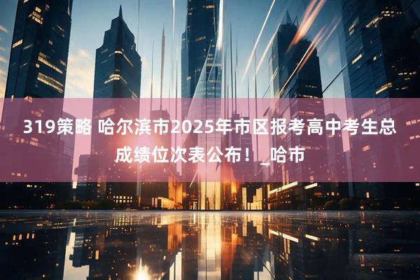 319策略 哈尔滨市2025年市区报考高中考生总成绩位次表公布！_哈市
