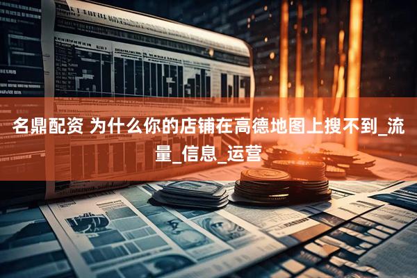 名鼎配资 为什么你的店铺在高德地图上搜不到_流量_信息_运营