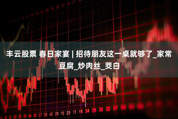 丰云股票 春日家宴 | 招待朋友这一桌就够了_家常豆腐_炒肉丝_茭白