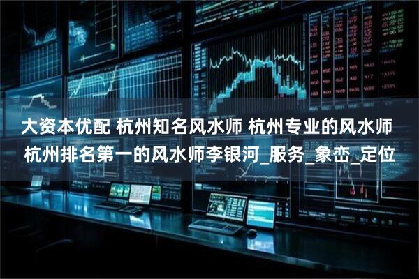 大资本优配 杭州知名风水师 杭州专业的风水师 杭州排名第一的风水师李银河_服务_象峦_定位