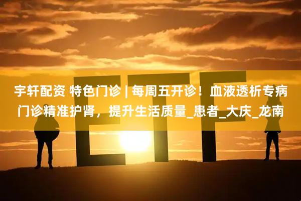 宇轩配资 特色门诊 | 每周五开诊！血液透析专病门诊精准护肾，提升生活质量_患者_大庆_龙南