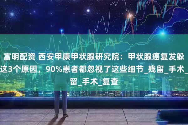 富明配资 西安甲康甲状腺研究院：甲状腺癌复发躲不开这3个原因，90%患者都忽视了这些细节_残留_手术_复查