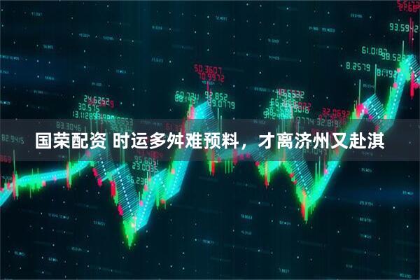 国荣配资 时运多舛难预料，才离济州又赴淇