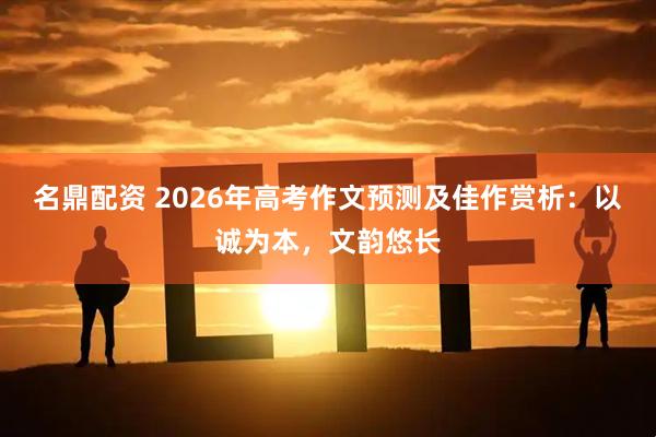 名鼎配资 2026年高考作文预测及佳作赏析：以诚为本，文韵悠长