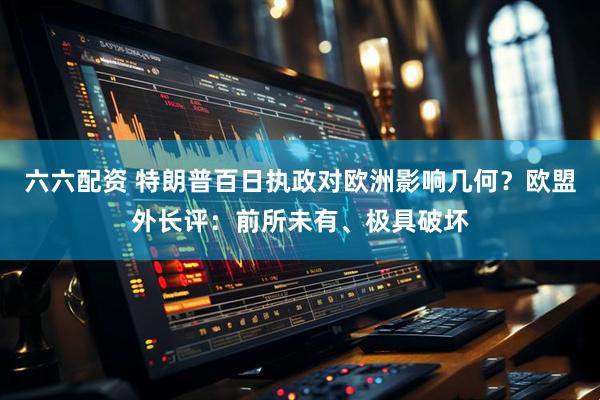 六六配资 特朗普百日执政对欧洲影响几何？欧盟外长评：前所未有、极具破坏