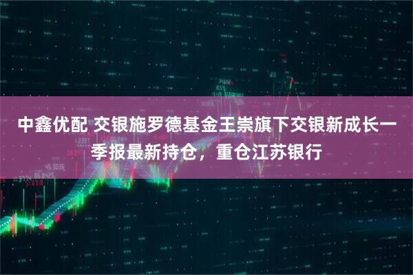 中鑫优配 交银施罗德基金王崇旗下交银新成长一季报最新持仓，重仓江苏银行