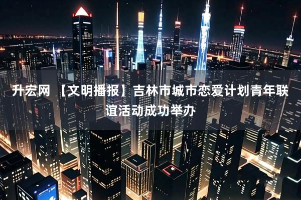 升宏网 【文明播报】吉林市城市恋爱计划青年联谊活动成功举办